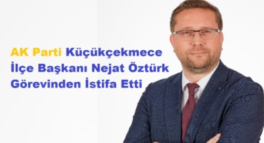 AK Parti Küçükçekmece İlçe Başkanı Nejat Öztürk Görevinden İstifa Etti 