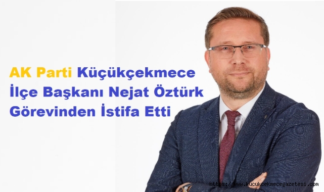 AK Parti Küçükçekmece İlçe Başkanı Nejat Öztürk Görevinden İstifa Etti 