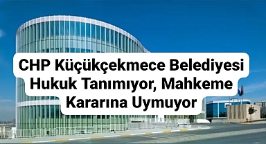 CHP Küçükçekmece Belediyesi Hukuk Tanımıyor, Mahkeme Kararına Uymuyor: 